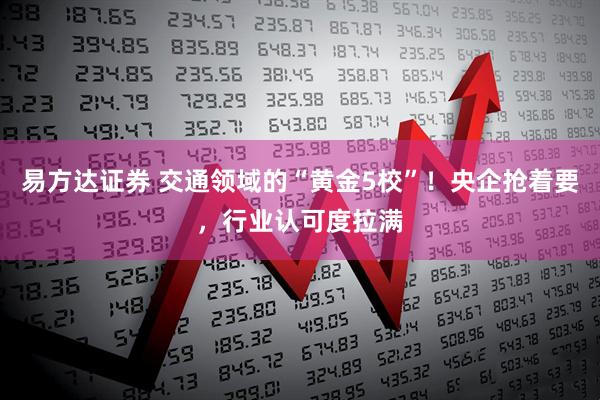 易方达证券 交通领域的“黄金5校”！央企抢着要，行业认可度拉满