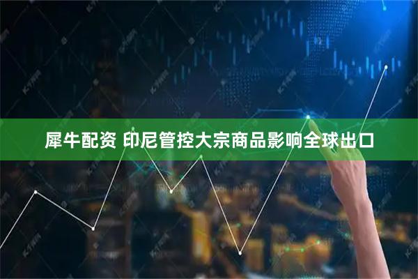 犀牛配资 印尼管控大宗商品影响全球出口