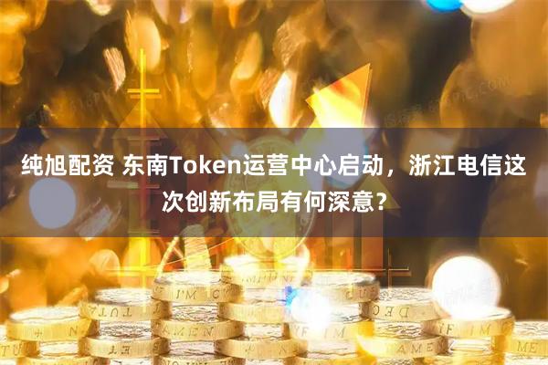 纯旭配资 东南Token运营中心启动，浙江电信这次创新布局有何深意？
