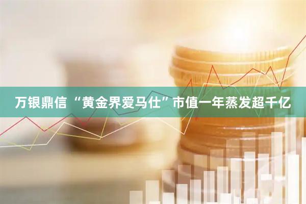 万银鼎信 “黄金界爱马仕”市值一年蒸发超千亿
