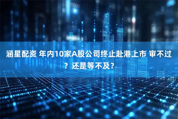 涵星配资 年内10家A股公司终止赴港上市 审不过？还是等不及？