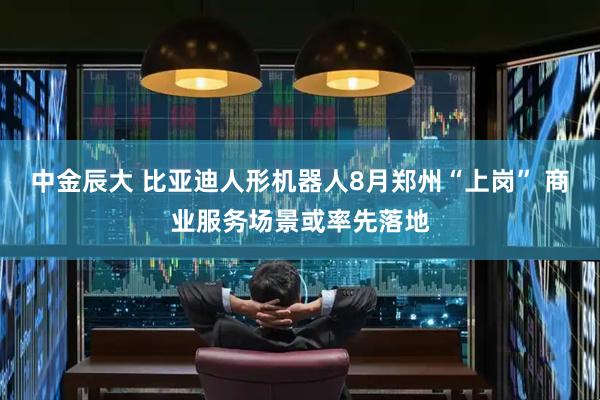 中金辰大 比亚迪人形机器人8月郑州“上岗” 商业服务场景或率先落地